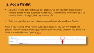 2. Add a Playlist
• Now that we are done setting up our account, we can now start organizing our
content. Before we can automate twitter posts, the first thing we need to do is to
create a Playlist. To begin, click the Playlists tab.
• Onto the next slide are two options you can choose when adding a Playlist.
Note: If you’re using a free Twitter auto poster account, you can only create one
playlist. To make more playlists, upgrade your subscription to Expert or Pro. More info
about the available subscriptions here.
 