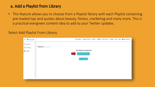 a. Add a Playlist from Library
• This feature allows you to choose from a Playlist library with each Playlist containing
pre-loaded tips and quotes about beauty, fitness, marketing and many more. This is
a practical evergreen content idea to add to your Twitter updates.
Select Add Playlist From Library.
 
