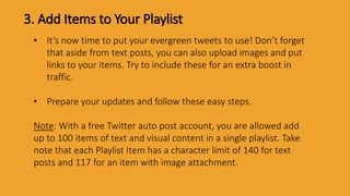 3. Add Items to Your Playlist
• It’s now time to put your evergreen tweets to use! Don’t forget
that aside from text posts, you can also upload images and put
links to your items. Try to include these for an extra boost in
traffic.
• Prepare your updates and follow these easy steps.
Note: With a free Twitter auto post account, you are allowed add
up to 100 items of text and visual content in a single playlist. Take
note that each Playlist Item has a character limit of 140 for text
posts and 117 for an item with image attachment.
 