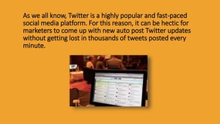 As we all know, Twitter is a highly popular and fast-paced
social media platform. For this reason, it can be hectic for
marketers to come up with new auto post Twitter updates
without getting lost in thousands of tweets posted every
minute.
 