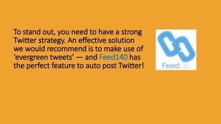 To stand out, you need to have a strong
Twitter strategy. An effective solution
we would recommend is to make use of
‘evergreen tweets’ — and Feed140 has
the perfect feature to auto post Twitter!
 