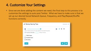 4. Customize Your Settings
• Since we are done adding the content we need, the final step to this process is to
customize the settings to auto post Twitter. What we have to make sure is that we
set up our desired Social Network Queue, Frequency, and Play/Repeat/Shuffle
functions correctly.
 