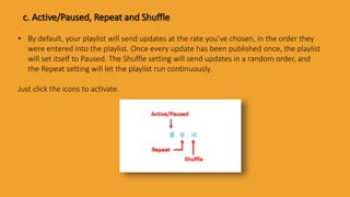 c. Active/Paused, Repeat and Shuffle
• By default, your playlist will send updates at the rate you’ve chosen, in the order they
were entered into the playlist. Once every update has been published once, the playlist
will set itself to Paused. The Shuffle setting will send updates in a random order, and
the Repeat setting will let the playlist run continuously.
Just click the icons to activate.
 