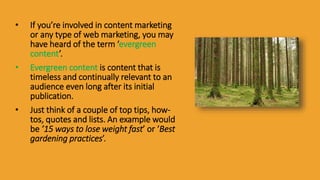 • If you’re involved in content marketing
or any type of web marketing, you may
have heard of the term ‘evergreen
content’.
• Evergreen content is content that is
timeless and continually relevant to an
audience even long after its initial
publication.
• Just think of a couple of top tips, how-
tos, quotes and lists. An example would
be ’15 ways to lose weight fast’ or ‘Best
gardening practices’.
 