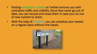 • Posting evergreen content on Twitter ensures you with
consistent traffic and visibility. Since they never go out of
date, you can recycle and reuse them in case you run out
of new content to share.
• With the help of Feed140, you can schedule your tweets
on a regular basis without the hassle.
 