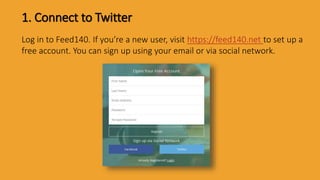 1. Connect to Twitter
Log in to Feed140. If you’re a new user, visit https://feed140.net to set up a
free account. You can sign up using your email or via social network.
 