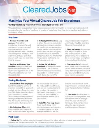 Maximize Your Virtual Cleared Job Fair Experience
Our top tips to help you work a virtual cleared job fair like a pro.
Virtual job fairs are a valuable tool in your cleared job search, oﬀering the ability to interact with multiple cleared
employers from the comfort of your home or location of your choice. Read these tips to stand out and make the
most of your eﬀorts.
1. Prepare Your Intro and
Answers. Write a brief
introduction for yourself as well
as answers to commonly asked
interview questions before
chatting with recruiters. Craft clear,
concise responses about you, your
experience, and your goals that
you can easily copy and paste into
the chat window.
2. Register and Upload Your
Resume. Create your proﬁle and
upload your resume after you
receive your registration link to the
Virtual Cleared Job Fair site from
ClearedJobs.Net.
3. Be Ready With Questions. Log
in before the event to research the
participating employers, prioritize
the booths, and prepare questions
that are speciﬁc to each employer
you hope to chat with. Thoughtful
questions should be about the
company culture and climate, their
hiring process, professional and
staﬀ development, etc.
4. Review the Job Seeker
Handbook. In your conﬁrmation
you’ll receive a link to the Job
Seeker Handbook, which will also
be available in our Information
Booth during the event. The
Pre-Event
Visit ClearedJobs.Net | customerservice@clearedjobs.net | 703-871-0037, Option 4
7. Initiate Chats With Employers.
Each text-based chat is timed to
maximize your ability to speak with
multiple recruiters. Be succinct with
your Q&A during your chat—keep
your questions and answers
short—sentences not paragraphs!
When you ﬁrst enter a chat know
that the recruiter is reviewing your
resume, so give them a moment.
8. Maximize Your Effort. Wait
in as many chat lines as possible.
Don’t worry, the software algorithm
During The Event
document details the employers
and the jobs they’ll be seeking to
ﬁll during the virtual job fair.
5. Dress for Success. An employer
may ask you to video or audio
chat on the platform, so dress
professionally and be prepared to
be on camera in case an employer
invites you to use this feature.
6. Check Your Tech. The virtual
event is web based so downloads
are not necessary. Make sure you’re
using the most updated version of
your browser and that you have a
good internet connection.
will automatically sort you to
the next available line. While you
wait, you can check out content
the employer has provided in
their booth, view resources in the
content bar from the lobby, or
even do work in another tab in
your browser.
9. Make This First Step Count.
This is your ﬁrst step in the
interview process—an important
one to learn more about what
an employer looks for and if it
matches your cleared job search
requirements. Be sure to ask about
more than just what they’re hiring
for!
10. Take Notes. You’ll be taken to
a chat conclusion page when your
conversation with an employer
ends. This page will allow you
to rate your chat and take notes
about the representative or
anything that was discussed.
11. Follow Up. This is where your chat history and diligent note taking will come in handy. Make sure to send
follow-up and thank you emails after the Job Fair that emphasize your interest!
Post-Event
 