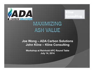 Joe Wong – ADA Carbon Solutions
John Kline – Kline Consulting
Workshop at Reinhold APC Round Table
July 14, 2014
Kline
Consulting
1
 