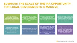 SUMMARY: THE SCALE OF THE IRA OPPORTUNITY
FOR LOCAL GOVERNMENTS IS MASSIVE
IRA can help local
governments accelerate
municipal and community-
wide adoption of clean energy
technologies.
IRA expanded the scope,
timeline, and potential value of
clean energy tax credits,
including the existing ITC and
PTC.
IRA uses a “base-and-bonus”
structure that can bring
tangible benefits to low-income
and historically disadvantaged
communities.
Elective pay is an entirely new
pathway for local governments
to directly realize the value of
12 clean energy tax credits as
cash payments.
Elective pay gives local
government actors greater
leverage in energy
procurement and changes
project economics.
Elective pay paves the way for
more local governments to
own clean energy assets.
Local governments can “stack”
federal grants and financing
programs with elective pay to
achieve significant cost
reductions and access
upfront capital for clean energy
projects.
Local governments can take
various roles including:
strategist, place-based expert,
educator, procurement lead,
project host, deal facilitator,
and communicator.
 