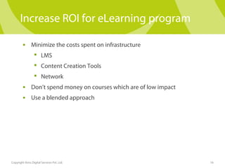 Increase ROI for eLearning program 
• Minimize the costs spent on infrastructure 
 LMS 
 Content Creation Tools 
 Network 
• Don’t spend money on courses which are of low impact 
• Use a blended approach 
Copyright Aims Digital Services Pvt. Ltd. 16 
 