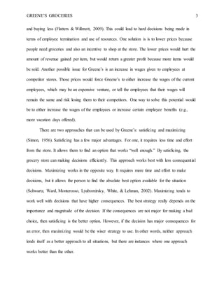 GREENE’S GROCERIES 3
and buying less (Flatters & Willmott, 2009). This could lead to hard decisions being made in
terms of employee termination and use of resources. One solution is is to lower prices because
people need groceries and also an incentive to shop at the store. The lower prices would hurt the
amount of revenue gained per item, but would return a greater profit because more items would
be sold. Another possible issue for Greene’s is an increase in wages given to employees at
competitor stores. Those prices would force Greene’s to either increase the wages of the current
employees, which may be an expensive venture, or tell the employees that their wages will
remain the same and risk losing them to their competitors. One way to solve this potential would
be to either increase the wages of the employees or increase certain employee benefits (e.g.,
more vacation days offered).
There are two approaches that can be used by Greene’s: satisficing and maximizing
(Simon, 1956). Satisficing has a few major advantages. For one, it requires less time and effort
from the store. It allows them to find an option that works “well enough.” By satisficing, the
grocery store can making decisions efficiently. This approach works best with less consequential
decisions. Maximizing works in the opposite way. It requires more time and effort to make
decisions, but it allows the person to find the absolute best option available for the situation
(Schwartz, Ward, Monterosso, Lyubomirsky, White, & Lehman, 2002). Maximizing tends to
work well with decisions that have higher consequences. The best strategy really depends on the
importance and magnitude of the decision. If the consequences are not major for making a bad
choice, then satisficing is the better option. However, if the decision has major consequences for
an error, then maximizing would be the wiser strategy to use. In other words, neither approach
lends itself as a better approach to all situations, but there are instances where one approach
works better than the other.
 
