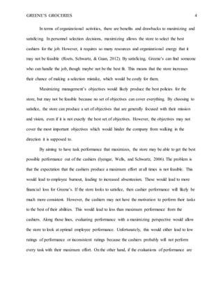 GREENE’S GROCERIES 4
In terms of organizational activities, there are benefits and drawbacks to maximizing and
satisficing. In personnel selection decisions, maximizing allows the store to select the best
cashiers for the job. However, it requires so many resources and organizational energy that it
may not be feasible (Roets, Schwartz, & Guan, 2012). By satisficing, Greene’s can find someone
who can handle the job, though maybe not be the best fit. This means that the store increases
their chance of making a selection mistake, which would be costly for them.
Maximizing management’s objectives would likely produce the best policies for the
store, but may not be feasible because no set of objectives can cover everything. By choosing to
satisfice, the store can produce a set of objectives that are generally focused with their mission
and vision, even if it is not exactly the best set of objectives. However, the objectives may not
cover the most important objectives which would hinder the company from walking in the
direction it is supposed to.
By aiming to have task performance that maximizes, the store may be able to get the best
possible performance out of the cashiers (Iyengar, Wells, and Schwartz, 2006). The problem is
that the expectation that the cashiers produce a maximum effort at all times is not feasible. This
would lead to employee burnout, leading to increased absenteeism. These would lead to more
financial loss for Greene’s. If the store looks to satisfice, then cashier performance will likely be
much more consistent. However, the cashiers may not have the motivation to perform their tasks
to the best of their abilities. This would lead to less than maximum performance from the
cashiers. Along those lines, evaluating performance with a maximizing perspective would allow
the store to look at optimal employee performance. Unfortunately, this would either lead to low
ratings of performance or inconsistent ratings because the cashiers probably will not perform
every task with their maximum effort. On the other hand, if the evaluations of performance are
 