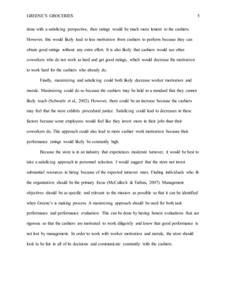 GREENE’S GROCERIES 5
done with a satisficing perspective, then ratings would be much more lenient to the cashiers.
However, this would likely lead to less motivation from cashiers to perform because they can
obtain good ratings without any extra effort. It is also likely that cashiers would see other
coworkers who do not work as hard and get good ratings, which would decrease the motivation
to work hard for the cashiers who already do.
Finally, maximizing and satisficing could both likely decrease worker motivation and
morale. Maximizing could do so because the cashiers may be held to a standard that they cannot
likely reach (Schwartz et al., 2002). However, there could be an increase because the cashiers
may feel that the store exhibits procedural justice. Satisficing could lead to decreases in these
factors because some employees would feel like they invest more in their jobs than their
coworkers do. This approach could also lead to more cashier work motivation because their
performance ratings would likely be constantly high.
Because the store is in an industry that experiences moderate turnover, it would be best to
take a satisficing approach in personnel selection. I would suggest that the store not invest
substantial resources in hiring because of the expected turnover rates. Finding individuals who fit
the organization should be the primary focus (McCulloch & Turban, 2007). Management
objectives should be as specific and relevant to the mission as possible so that it can be identified
when Greene’s is making process. A maximizing approach should be used for both task
performance and performance evaluation. This can be done by having honest evaluations that are
rigorous so that the cashiers are motivated to work diligently and know that good performance is
not lost by management. In order to work with worker motivation and morale, the store should
look to be fair in all of its decisions and communicate constantly with the cashiers.
 