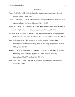 GREENE’S GROCERIES 6
References
Flatters, P., & Willmott, M. (2009). Understanding the post-recession consumer. Harvard
Business Review, 87(7-8), 106-12.
Graves, L., & Luciano, M. (2013). Self-determination at work: Understanding the role of leader-
member exchange. Motivation & Emotion, 37(3), 518-536.
Iyengar, S. S., Wells, R. E., & Schwartz, B. (2006). Doing better but feeling worse: Looking for
the "best" job undermines satisfaction. Psychological Science, 17, 143-150.
McCulloch, M. C., & Turban, D. B. (2007). Using person–organization fit to select employees
for high‐turnover jobs. International Journal of Selection and Assessment, 15(1), 63-71.
Roets, A., Schwartz, B., & Guan, Y. (2012). The tyranny of choice: A cross-cultural
investigation of maximizing-satisficing effects on well-being. Judgment and Decision
Making, 7(6), 689-704.
Schwartz, B., Ward, A., Monterosso, J., Lyubomirsky, S., White, K., & Lehman, D. R. (2002).
Maximizing versus satisficing: Happiness is a matter of choice. Journal of
Personality and Social Psychology, 83, 1178-1197.
Simon, H. A. (1956). Rational choice and the structure of the environment. Psychological
Review, 63, 129-138.
 