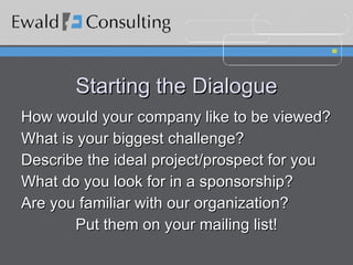 Starting the Dialogue How would your company like to be viewed? What is your biggest challenge? Describe the ideal project/prospect for you What do you look for in a sponsorship? Are you familiar with our organization? Put them on your mailing list! 