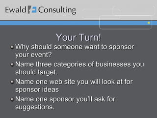 Your Turn! Why should someone want to sponsor your event? Name three categories of businesses you should target. Name one web site you will look at for sponsor ideas Name one sponsor you’ll ask for suggestions. 