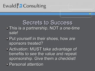 Secrets to Success This is a partnership, NOT a one-time sale! Put yourself in their shoes, how are sponsors treated? Activation: MUST take advantage of benefits to see the value and repeat sponsorship. Give them a checklist! Personal attention 