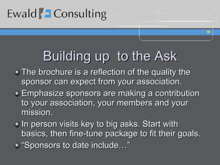 Building up  to the Ask The brochure is a reflection of the quality the sponsor can expect from your association. Emphasize sponsors are making a contribution to your association, your members and your mission. In person visits key to big asks. Start with basics, then fine-tune package to fit their goals. “ Sponsors to date include…” 
