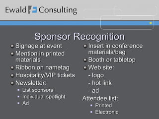 Sponsor Recognition Signage at event Mention in printed materials Ribbon on nametag Hospitality/VIP tickets Newsletter:  List sponsors Individual spotlight Ad Insert in conference materials/bag Booth or tabletop Web site: - logo - hot link - ad  Attendee list: Printed Electronic 
