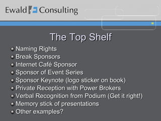 The Top Shelf Naming Rights Break Sponsors Internet Café Sponsor Sponsor of Event Series Sponsor Keynote (logo sticker on book) Private Reception with Power Brokers Verbal Recognition from Podium (Get it right!) Memory stick of presentations Other examples? 