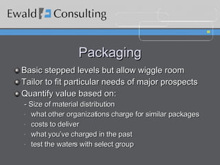 Packaging Basic stepped levels but allow wiggle room Tailor to fit particular needs of major prospects  Quantify value based on: - Size of material distribution what other organizations charge for similar packages costs to deliver what you’ve charged in the past test the waters with select group 
