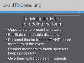 The Multiplier Effect  i.e. adding the foam Opportunity to present an award Facilitate round table discussion Personal thanks from staff AND board members at the event Remind members to thank sponsors, keeps prices low Give them extra copies of materials 