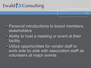 Personal introductions to board members, stakeholders Ability to host a meeting or event at their facility Utilize opportunities for vendor staff to work side by side with association staff as volunteers at major events. 