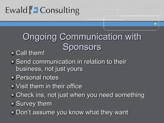 Ongoing Communication with Sponsors Call them! Send communication in relation to their business, not just yours Personal notes Visit them in their office Check ins, not just when you need something Survey them Don’t assume you know what they want  