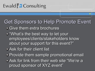 Get Sponsors to Help Promote Event Give them extra brochures “What’s the best way to let your employees/clients/stakeholders know about your support for this event?” Ask for their client list Provide them sample promotional email Ask for link from their web site “We’re a proud sponsor of XYZ event” 