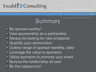 Summary Be sponsor-worthy! View sponsorship as a partnership Always be looking for new prospects Quantify your ammunition Outline range of sponsor benefits, tailor Leverage the value to sponsors Utilize sponsors to promote your event Nurture the relationship all year. Be the cappuccino! 