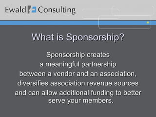 What is Sponsorship? Sponsorship creates a meaningful partnership between a vendor and an association, diversifies association revenue sources and can allow additional funding to better serve your members. 