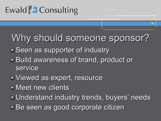 Why should someone sponsor? Seen as supporter of industry Build awareness of brand, product or service Viewed as expert, resource Meet new clients Understand industry trends, buyers’ needs Be seen as good corporate citizen  