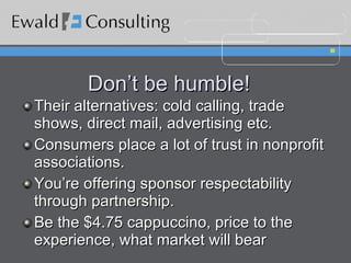 Don’t be humble! Their alternatives: cold calling, trade shows, direct mail, advertising etc. Consumers place a lot of trust in nonprofit associations. You’re offering sponsor respectability through partnership. Be the $4.75 cappuccino, price to the experience, what market will bear 