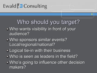 Who should you target? Who wants visibility in front of your audience? Who sponsors similar events? Local/regional/national? Logical tie-in with their business Who is seen as leaders in the field? Who’s going to influence other decision makers? 