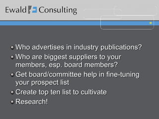 Who advertises in industry publications? Who are biggest suppliers to your members, esp. board members? Get board/committee help in fine-tuning your prospect list Create top ten list to cultivate Research! 
