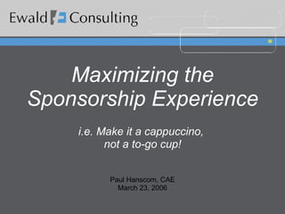 Maximizing the Sponsorship Experience i.e. Make it a cappuccino,  not a to-go cup! Paul Hanscom, CAE March 23, 2006 