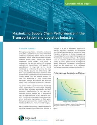Cognizant White Paper




Maximizing Supply Chain Performance in the
Transportation and Logistics Industry


    Executive Summary                                       consists of a set of integrated, closed-loop,
                                                            analytic processes, supported by technology,
    Managing transportation and logistics has been a        addressing financial as well as operational data.
    critical focus area for manufacturers, distributors     It enables a business to define, measure and
    and third-party logistics players in their pursuit of   manage its performance against strategic goals.
    developing a lean, agile and efficient customer-        Performance management has a few aliases,
    oriented supply chain. Among the biggest                such as corporate performance management
    challenges these players face today is                  (CPM), business performance management
    maintaining the delicate balance of increased           (BPM), enterprise performance management
    material and transportation costs against the           (EPM), etc. But simply put, it is a strategic
    expectations of improved service levels                 approach to improving business performance.
    mandated by customers. To achieve this end,
    many industry players are collaborating with
    their key customers and vendors to improve their        Performance vs. Complexity on Efficiency
    processes and systems and provide better service
    quality, reduce costs and improve visibility. To
    gain full advantage of such collaborative
    initiatives, building an efficient and effective
    supply chain intelligence infrastructure is a must.

    To achieve better customer service at reduced
    costs, organizations are increasingly adopting
    the two levers of process improvement and tech-
                                                               Performance




    nological breakthroughs in track-and-trace,                                                   Efficiency
    improved control systems and IT innovations
    such as cloud platforms. To fully realize the ben-
    efits from these initiatives and move toward an
    era of continuous improvement in their opera-
    tions, organizations will also need to realign their                        Supply Chain Complexity
    logistics performance measurement strategies.
                                                             Complexity=f(Customers, Geography, Suppliers, Carriers, Shipments…)
                                                             Performance=f(Productivity, Accuracy, Response Time)
    Performance management is a methodology to
    optimize the execution of business strategy. It         Figure 1




                                                                    white paper
 