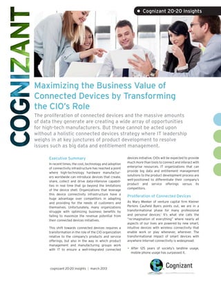 • Cognizant 20-20 Insights




Maximizing the Business Value of
Connected Devices by Transforming
the CIO’s Role
The proliferation of connected devices and the massive amounts
of data they generate are creating a wide array of opportunities
for high-tech manufacturers. But these cannot be acted upon
without a holistic connected devices strategy where IT leadership
weighs in at key junctures of product development to resolve
issues such as big data and entitlement management.

      Executive Summary                                    devices initiative. CIOs will be expected to provide
                                                           much more than tools to connect and interact with
      In recent times, the cost, technology and adoption
                                                           enterprise resources. IT organizations that can
      of connectivity infrastructure has reached a point
                                                           provide big data and entitlement management
      where high-technology hardware manufactur-
                                                           solutions to the product development process are
      ers worldwide can introduce devices that create,
                                                           well-positioned to differentiate their company’s
      share, collect and drive data-intensive capabili-
                                                           product and service offerings versus its
      ties in real time that go beyond the limitations
                                                           competitors.
      of the device shell. Organizations that leverage
      this device connectivity infrastructure have a
                                                           Proliferation of Connected Devices
      huge advantage over competitors in adapting
      and providing for the needs of customers and         As Mary Meeker of venture capital firm Kleiner
      themselves. Unfortunately, many organizations        Perkins Caufield Byers points out, we are in a
      struggle with optimizing business benefits by        transformational phase for many professional
      failing to maximize the revenue potential from       and personal devices.1 It’s what she calls the
      their connected devices initiatives.                 “re-imagination of everything” where nearly all
                                                           aspects of our lives are powered by new smart,
      This shift towards connected devices requires a      intuitive devices with wireless connectivity that
      transformation in the role of the CIO organization   enable work or play whenever, wherever. The
      relative to the company’s products and service       transformational impact of smart devices with
      offerings, but also in the way in which product      anywhere Internet connectivity is widespread:
      management and manufacturing groups work
      with IT to ensure a well-integrated connected        •	 After125 years of society’s landline usage,
                                                             mobile phone usage has surpassed it.



      cognizant 20-20 insights | march 2013
 