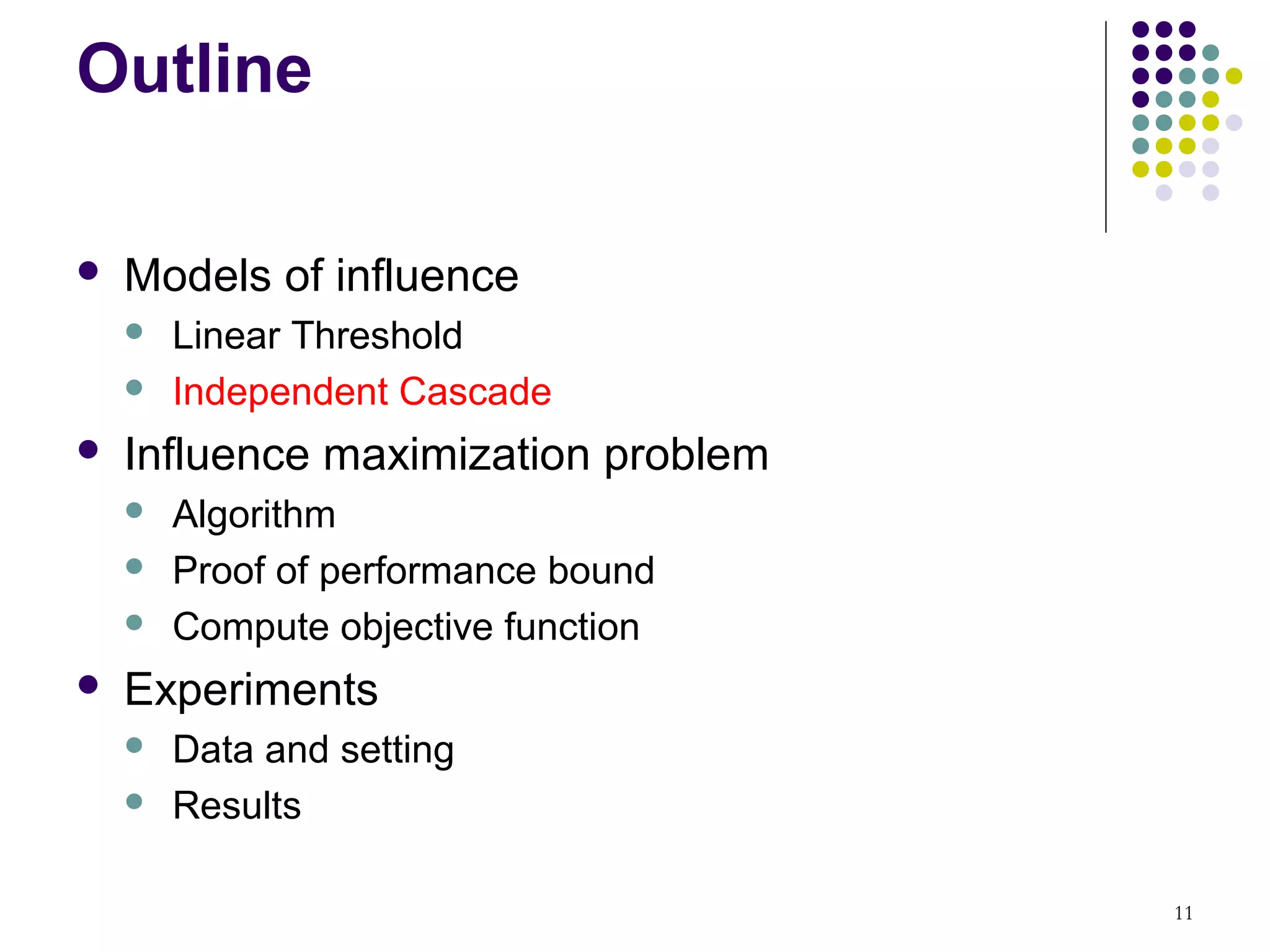 Outline

   Models of influence
       Linear Threshold
       Independent Cascade
   Influence maximization problem
       Algorithm
       Proof of performance bound
       Compute objective function
   Experiments
       Data and setting
       Results

                                     11
 