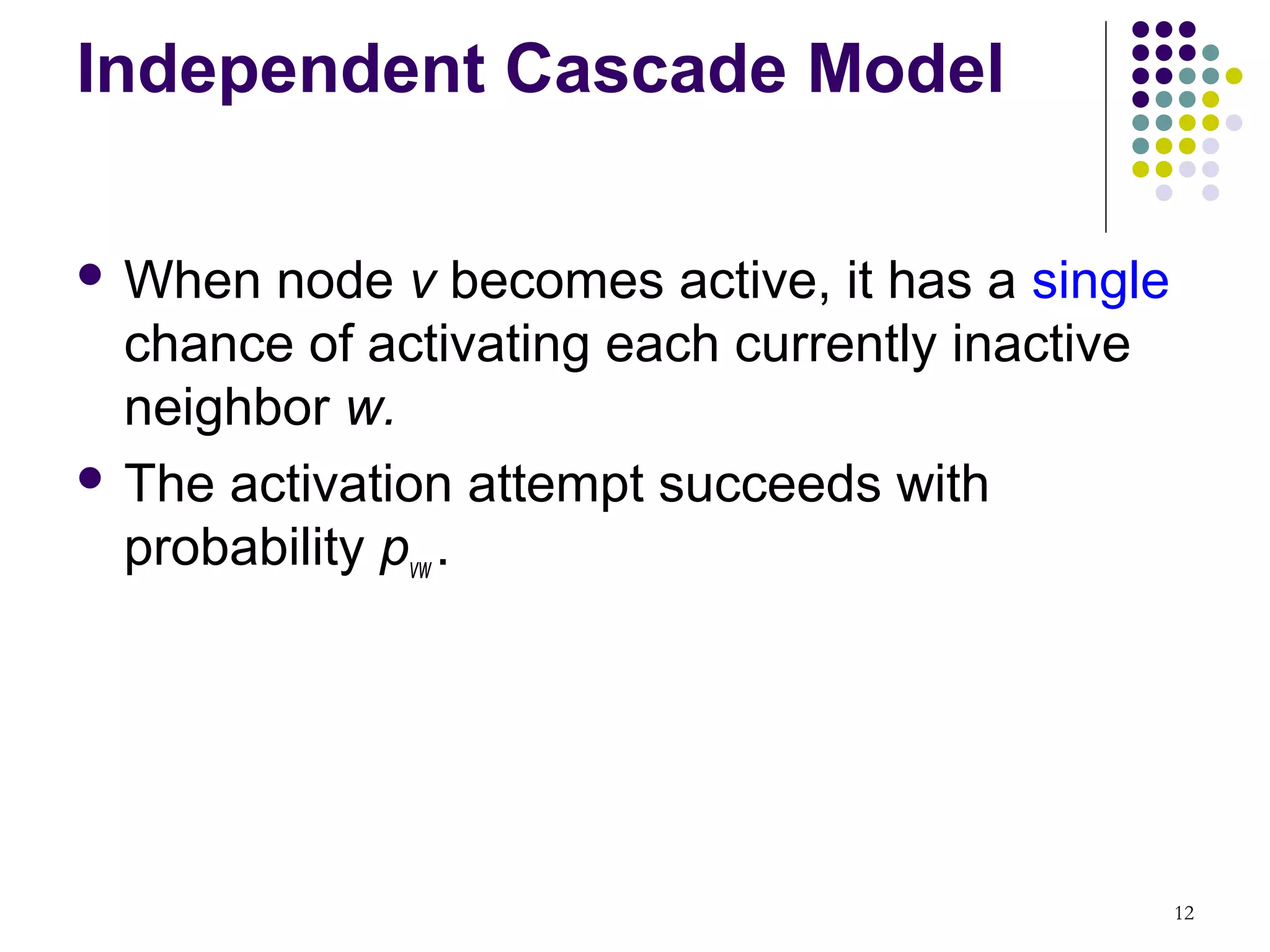 Independent Cascade Model

 When  node v becomes active, it has a single
  chance of activating each currently inactive
  neighbor w.
 The activation attempt succeeds with
  probability pvw .




                                                 12
 