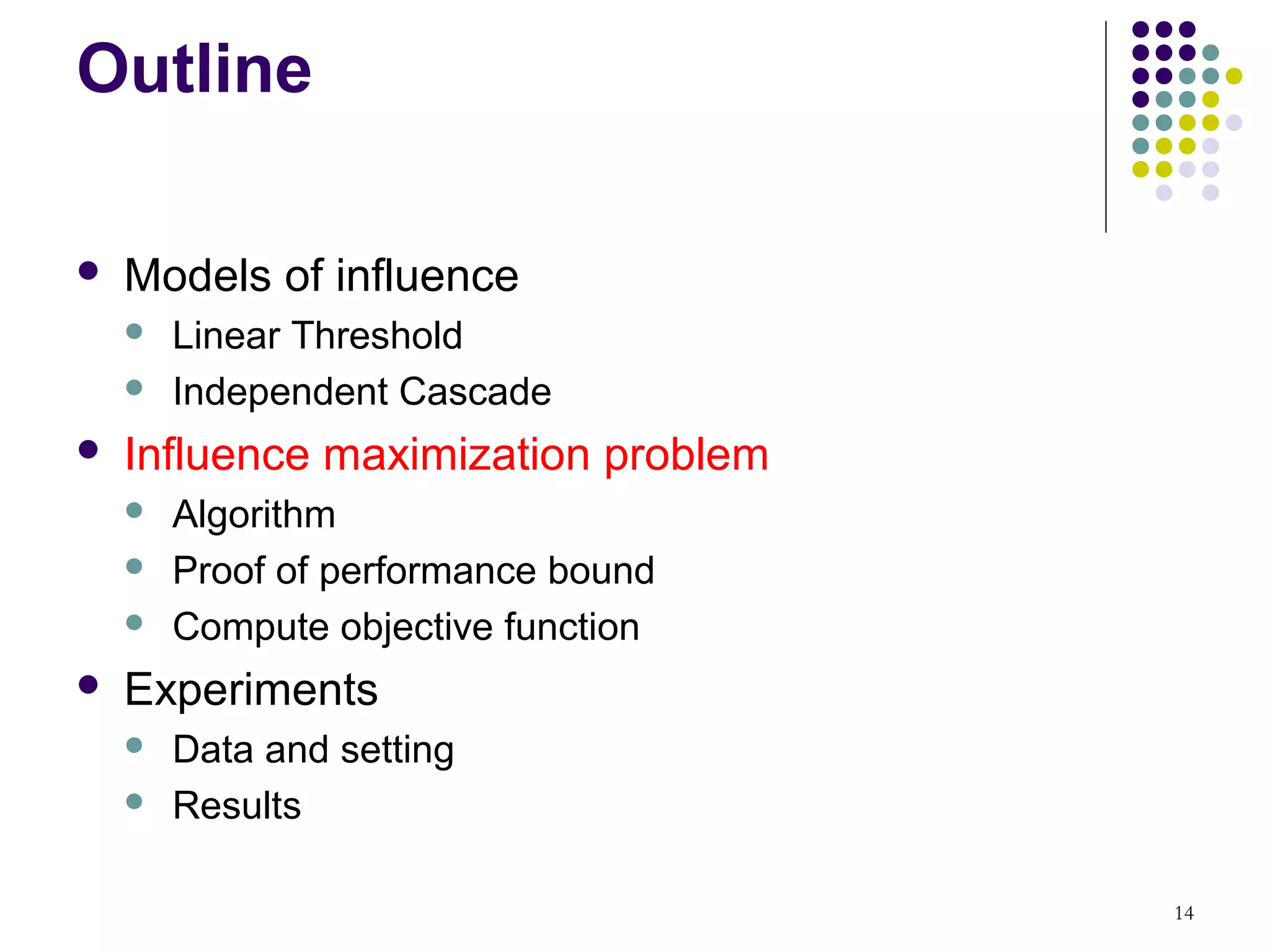 Outline

   Models of influence
       Linear Threshold
       Independent Cascade
   Influence maximization problem
       Algorithm
       Proof of performance bound
       Compute objective function
   Experiments
       Data and setting
       Results

                                     14
 
