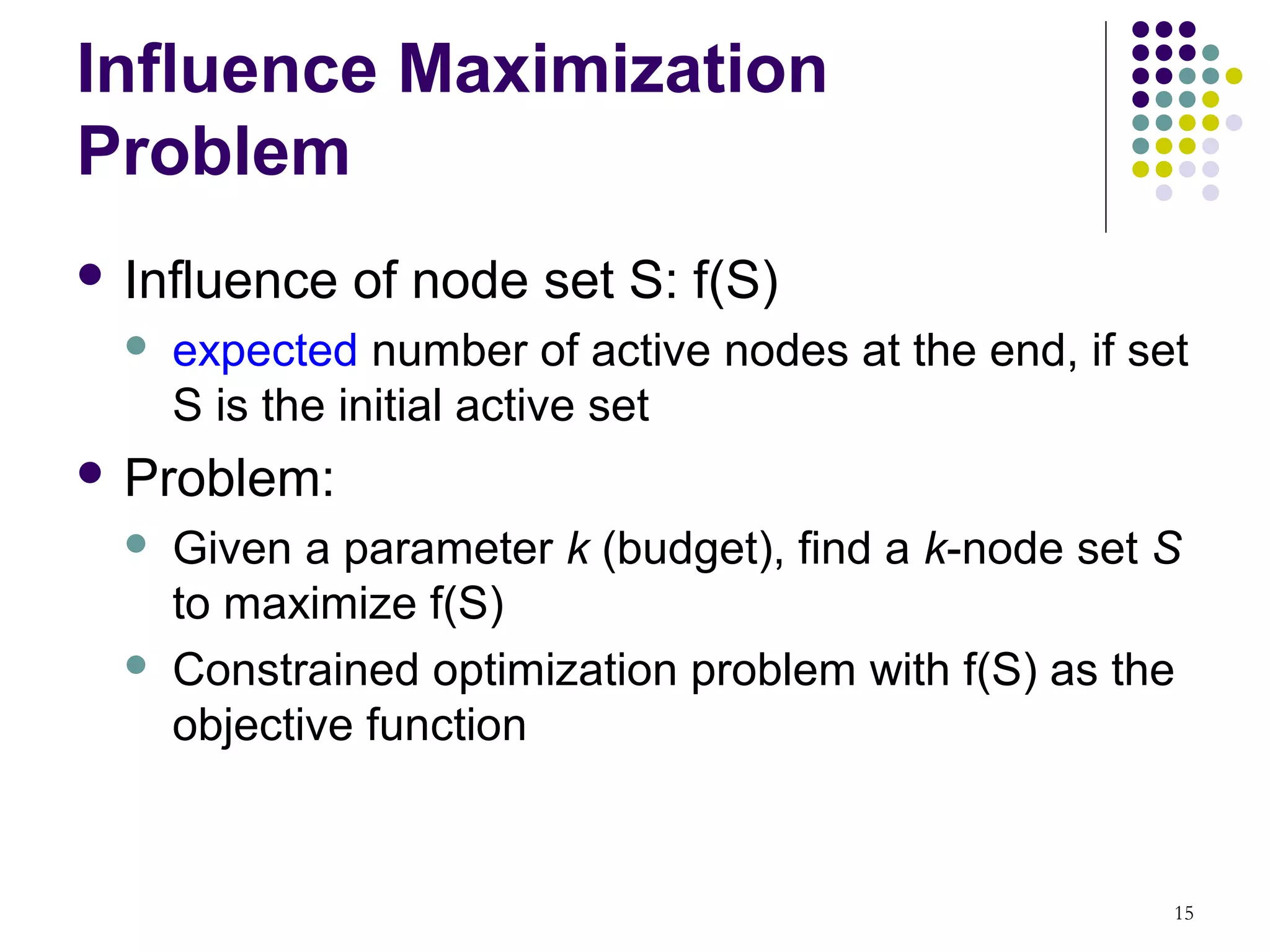 Influence Maximization
Problem
 Influence   of node set S: f(S)
     expected number of active nodes at the end, if set
      S is the initial active set
 Problem:
     Given a parameter k (budget), find a k-node set S
      to maximize f(S)
     Constrained optimization problem with f(S) as the
      objective function


                                                       15
 