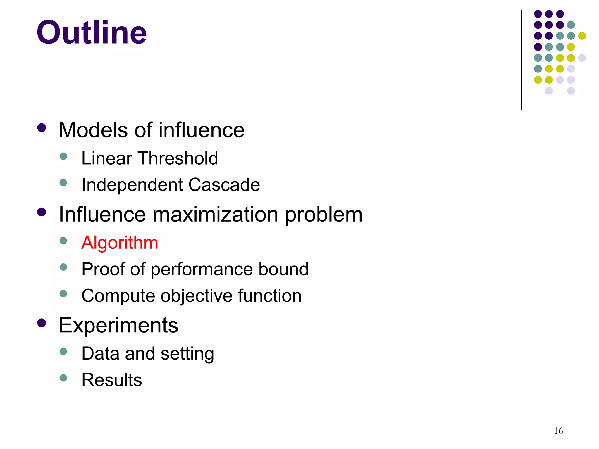 Outline

   Models of influence
       Linear Threshold
       Independent Cascade
   Influence maximization problem
       Algorithm
       Proof of performance bound
       Compute objective function
   Experiments
       Data and setting
       Results

                                     16
 