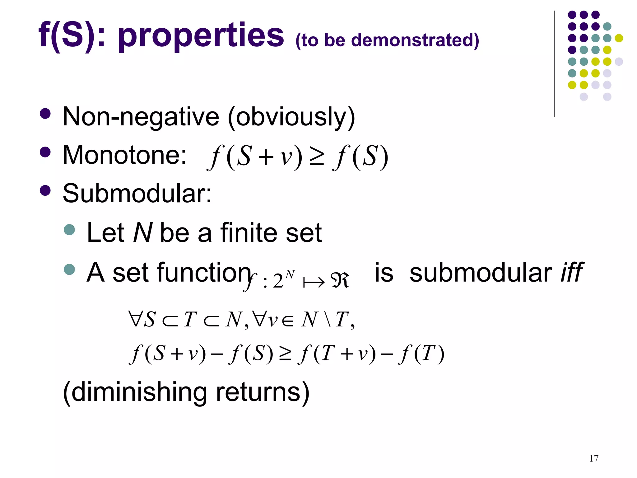 f(S): properties (to be demonstrated)

 Non-negative         (obviously)
 Monotone:         f (S + v) ≥ f (S )
 Submodular:

   LetN be a finite set
   A set function
                  f : 2 N a ℜ is submodular iff
          ∀S ⊂ T ⊂ N , ∀v ∈ N  T ,
          f ( S + v ) − f ( S ) ≥ f (T + v ) − f (T )
  (diminishing returns)

                                                        17
 