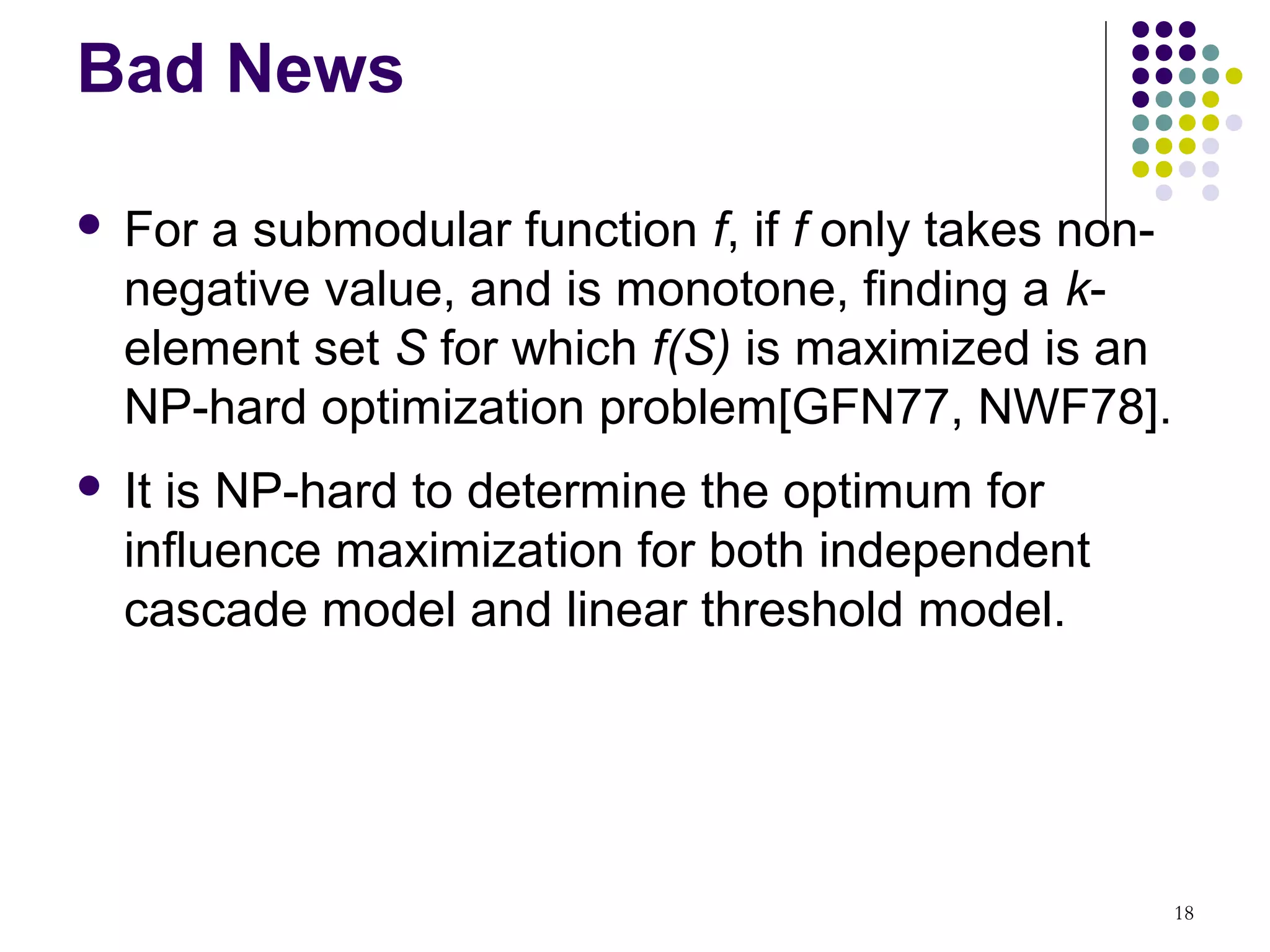 Bad News

   For a submodular function f, if f only takes non-
    negative value, and is monotone, finding a k-
    element set S for which f(S) is maximized is an
    NP-hard optimization problem[GFN77, NWF78].
   It is NP-hard to determine the optimum for
    influence maximization for both independent
    cascade model and linear threshold model.




                                                        18
 