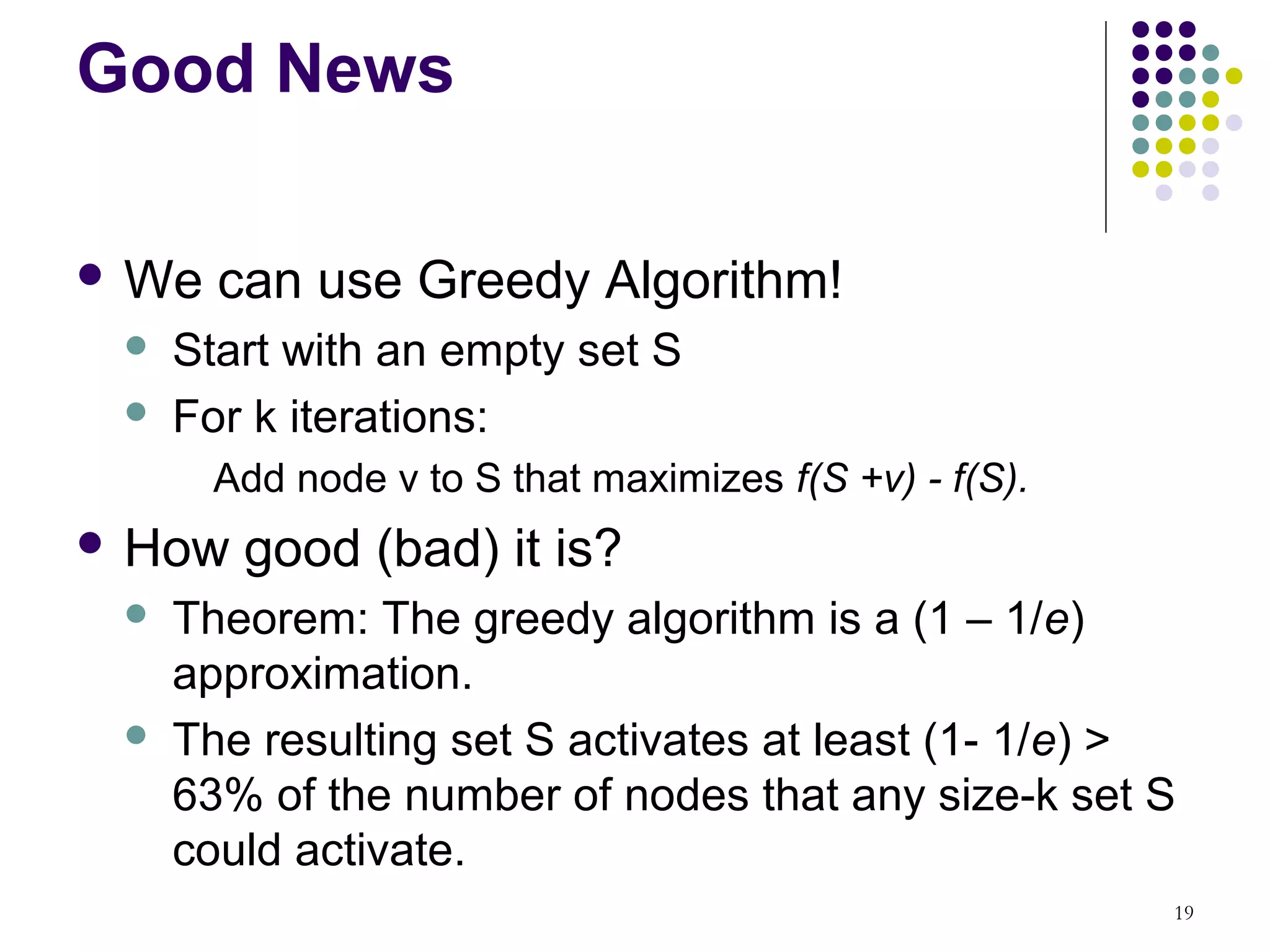 Good News

 We   can use Greedy Algorithm!
    Start with an empty set S
    For k iterations:
       Add node v to S that maximizes f(S +v) - f(S).
 How   good (bad) it is?
    Theorem: The greedy algorithm is a (1 – 1/e)
     approximation.
    The resulting set S activates at least (1- 1/e) >
     63% of the number of nodes that any size-k set S
     could activate.
                                                        19
 