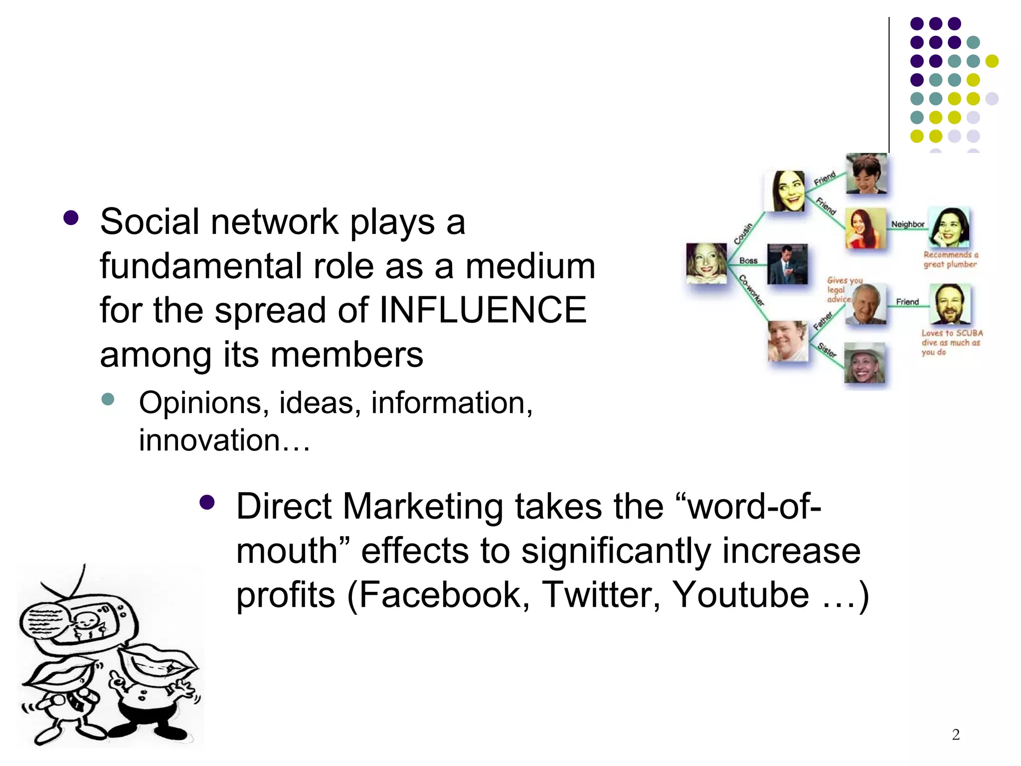    Social network plays a
    fundamental role as a medium
    for the spread of INFLUENCE
    among its members
       Opinions, ideas, information,
        innovation…
               Direct Marketing takes the “word-of-
                mouth” effects to significantly increase
                profits (Facebook, Twitter, Youtube …)


                                                           2
 