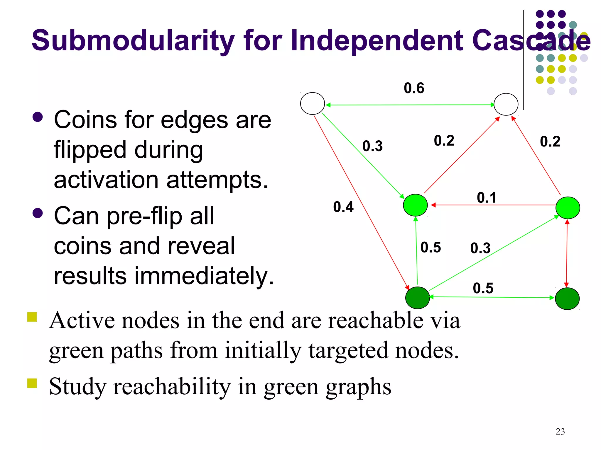 Submodularity for Independent Cascade
                                            0.6

 Coins  for edges are
                                                  0.2         0.2
  flipped during                      0.3

  activation attempts.
                                                        0.1
 Can pre-flip all              0.4

  coins and reveal                            0.5       0.3

  results immediately.                                  0.5
   Active nodes in the end are reachable via
    green paths from initially targeted nodes.
   Study reachability in green graphs
                                                                23
 