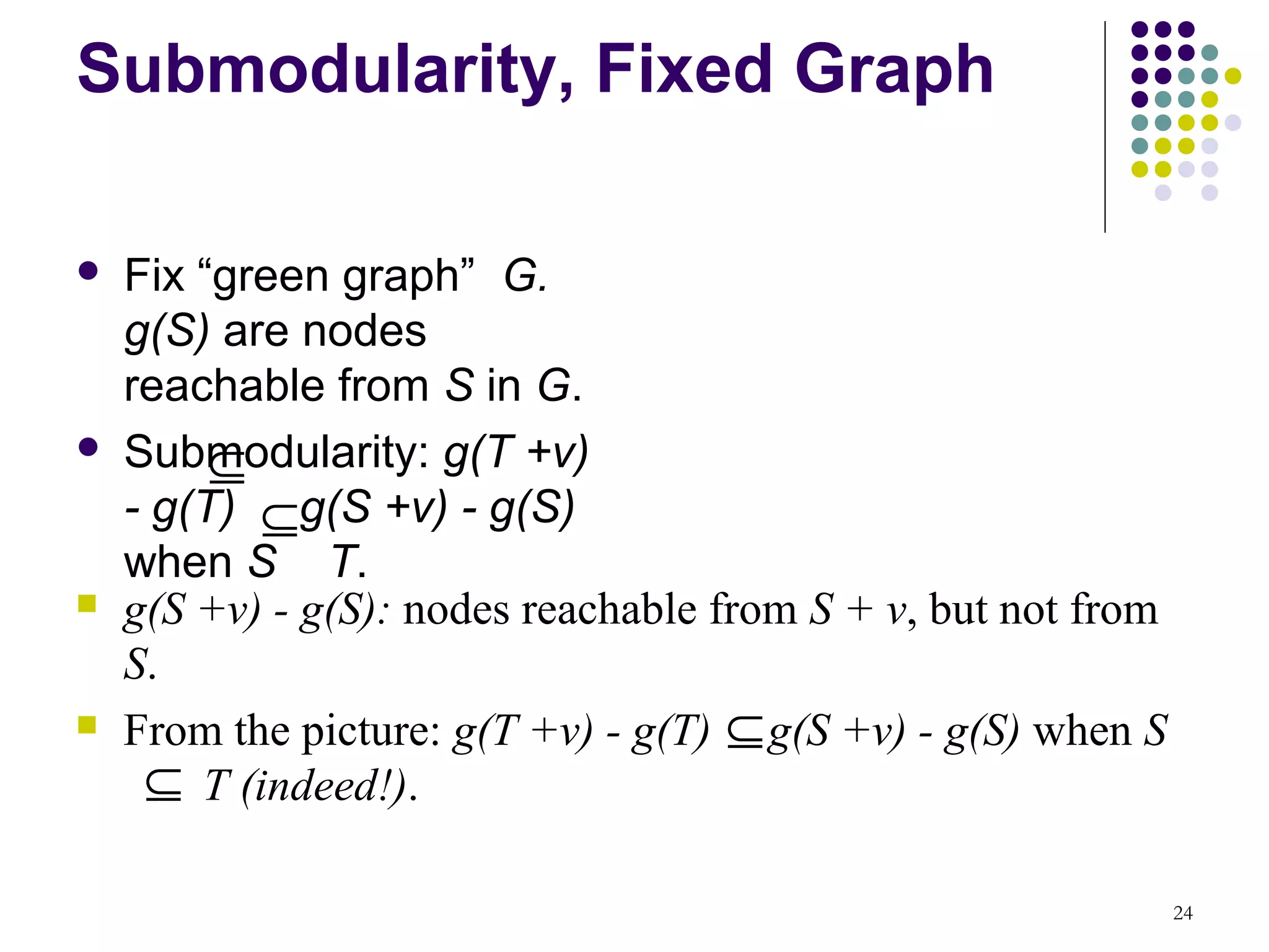 Submodularity, Fixed Graph

   Fix “green graph” G.
    g(S) are nodes
    reachable from S in G.

         ⊆
    Submodularity: g(T +v)
    - g(T) ⊆g(S +v) - g(S)
    when S T.
   g(S +v) - g(S): nodes reachable from S + v, but not from
    S.
   From the picture: g(T +v) - g(T) ⊆ g(S +v) - g(S) when S
     ⊆ T (indeed!).

                                                               24
 