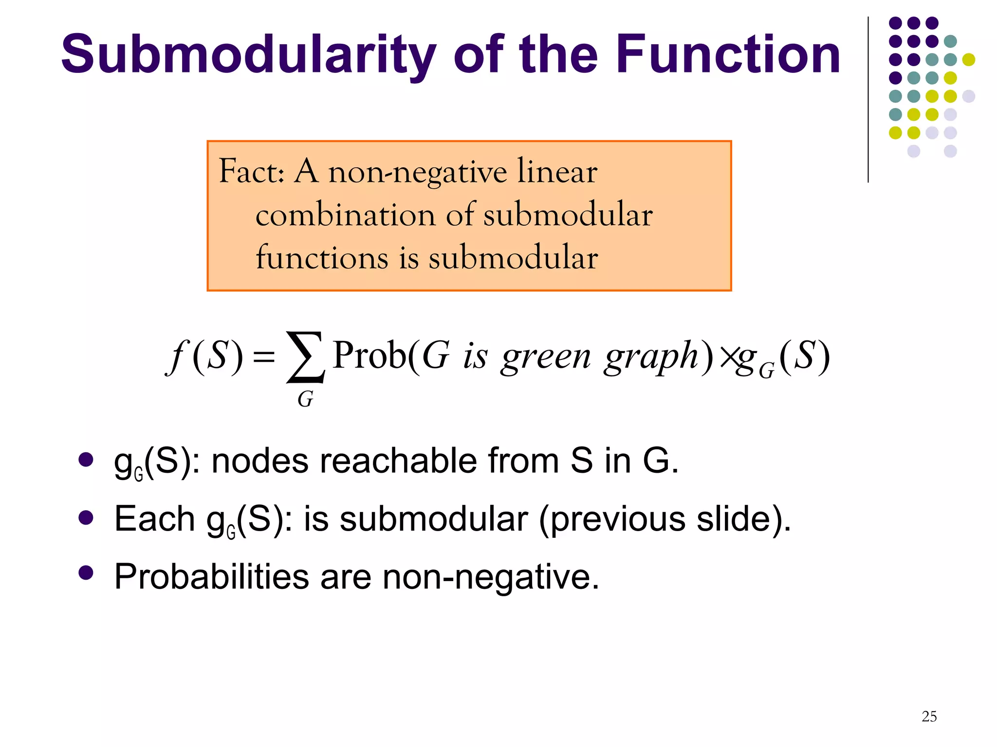 Submodularity of the Function

          Fact: A non-negative linear
            combination of submodular
            functions is submodular

       f ( S ) = ∑ Prob(G is green graph ) ×g G ( S )
               G

   gG(S): nodes reachable from S in G.
   Each gG(S): is submodular (previous slide).
   Probabilities are non-negative.


                                                        25
 